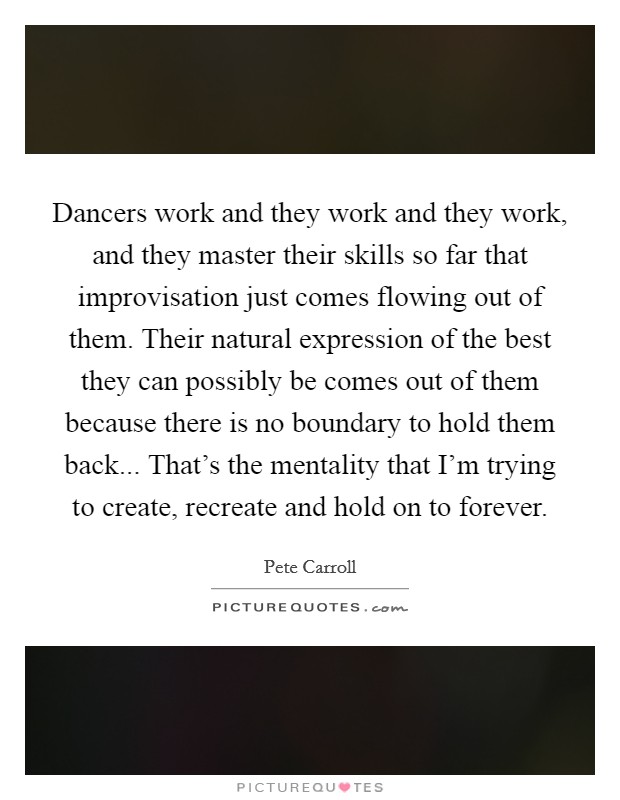 Dancers work and they work and they work, and they master their skills so far that improvisation just comes flowing out of them. Their natural expression of the best they can possibly be comes out of them because there is no boundary to hold them back... That's the mentality that I'm trying to create, recreate and hold on to forever. Picture Quote #1