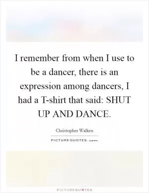 I remember from when I use to be a dancer, there is an expression among dancers, I had a T-shirt that said: SHUT UP AND DANCE Picture Quote #1