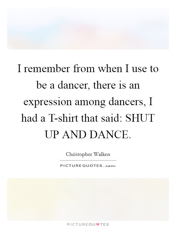 I remember from when I use to be a dancer, there is an expression among dancers, I had a T-shirt that said: SHUT UP AND DANCE. Picture Quote #1