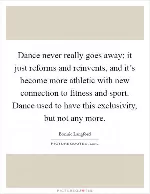 Dance never really goes away; it just reforms and reinvents, and it’s become more athletic with new connection to fitness and sport. Dance used to have this exclusivity, but not any more Picture Quote #1