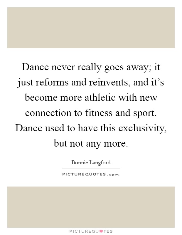 Dance never really goes away; it just reforms and reinvents, and it's become more athletic with new connection to fitness and sport. Dance used to have this exclusivity, but not any more. Picture Quote #1