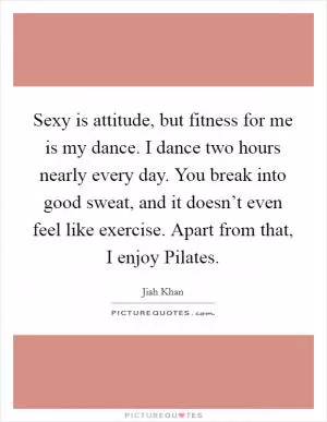 Sexy is attitude, but fitness for me is my dance. I dance two hours nearly every day. You break into good sweat, and it doesn’t even feel like exercise. Apart from that, I enjoy Pilates Picture Quote #1