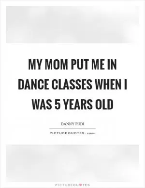 My mom put me in dance classes when I was 5 years old Picture Quote #1