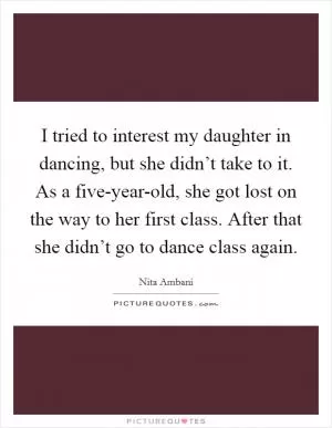 I tried to interest my daughter in dancing, but she didn’t take to it. As a five-year-old, she got lost on the way to her first class. After that she didn’t go to dance class again Picture Quote #1