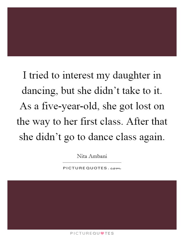 I tried to interest my daughter in dancing, but she didn't take to it. As a five-year-old, she got lost on the way to her first class. After that she didn't go to dance class again. Picture Quote #1