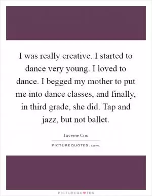 I was really creative. I started to dance very young. I loved to dance. I begged my mother to put me into dance classes, and finally, in third grade, she did. Tap and jazz, but not ballet Picture Quote #1