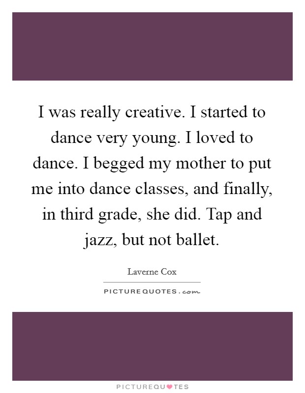 I was really creative. I started to dance very young. I loved to dance. I begged my mother to put me into dance classes, and finally, in third grade, she did. Tap and jazz, but not ballet. Picture Quote #1
