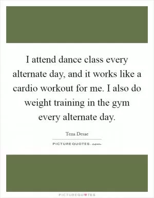 I attend dance class every alternate day, and it works like a cardio workout for me. I also do weight training in the gym every alternate day Picture Quote #1