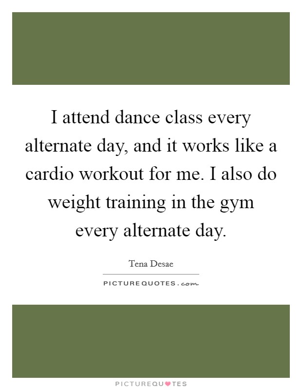 I attend dance class every alternate day, and it works like a cardio workout for me. I also do weight training in the gym every alternate day. Picture Quote #1