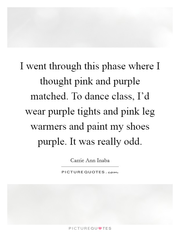 I went through this phase where I thought pink and purple matched. To dance class, I'd wear purple tights and pink leg warmers and paint my shoes purple. It was really odd. Picture Quote #1