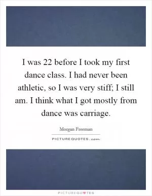 I was 22 before I took my first dance class. I had never been athletic, so I was very stiff; I still am. I think what I got mostly from dance was carriage Picture Quote #1