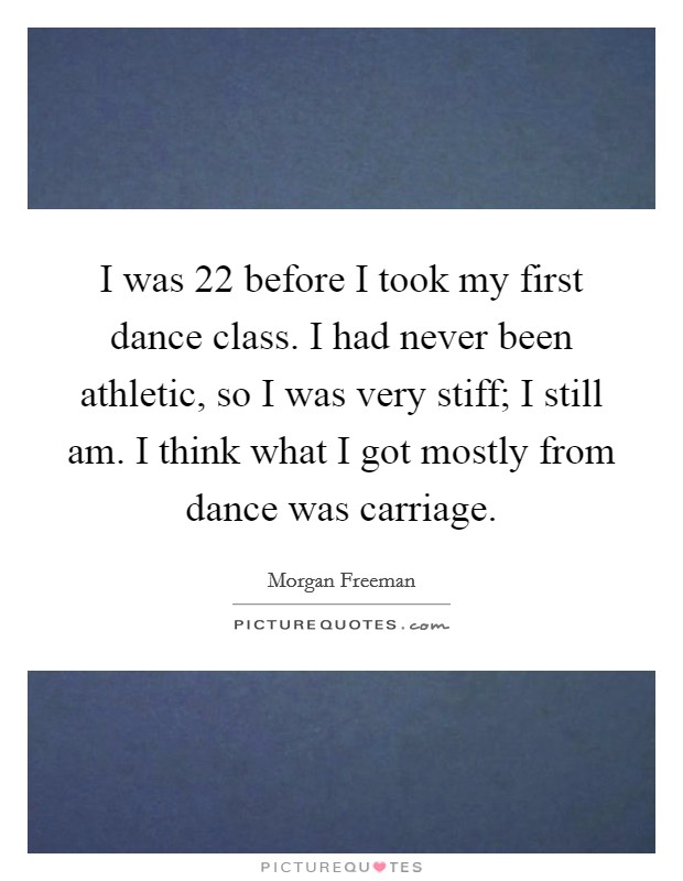 I was 22 before I took my first dance class. I had never been athletic, so I was very stiff; I still am. I think what I got mostly from dance was carriage. Picture Quote #1