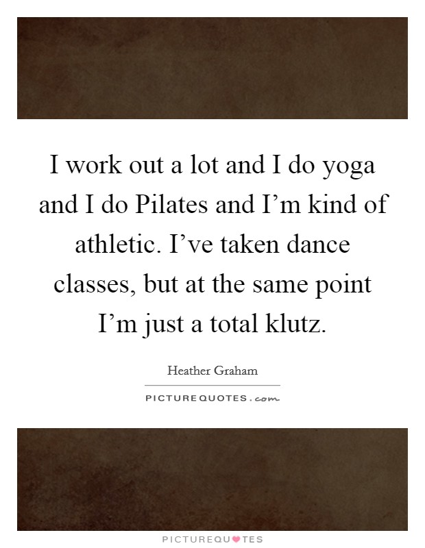 I work out a lot and I do yoga and I do Pilates and I'm kind of athletic. I've taken dance classes, but at the same point I'm just a total klutz. Picture Quote #1