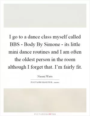 I go to a dance class myself called BBS - Body By Simone - its little mini dance routines and I am often the oldest person in the room although I forget that. I’m fairly fit Picture Quote #1