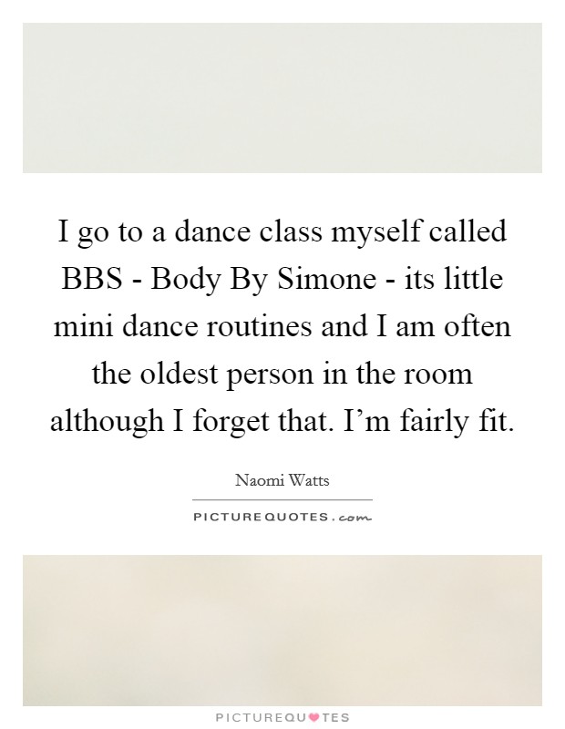 I go to a dance class myself called BBS - Body By Simone - its little mini dance routines and I am often the oldest person in the room although I forget that. I'm fairly fit. Picture Quote #1
