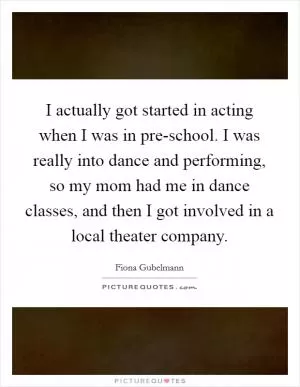 I actually got started in acting when I was in pre-school. I was really into dance and performing, so my mom had me in dance classes, and then I got involved in a local theater company Picture Quote #1