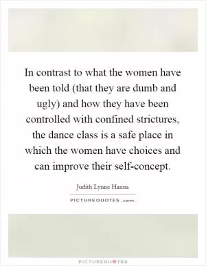 In contrast to what the women have been told (that they are dumb and ugly) and how they have been controlled with confined strictures, the dance class is a safe place in which the women have choices and can improve their self-concept Picture Quote #1