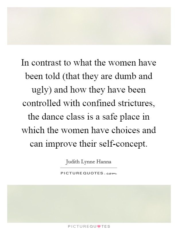 In contrast to what the women have been told (that they are dumb and ugly) and how they have been controlled with confined strictures, the dance class is a safe place in which the women have choices and can improve their self-concept. Picture Quote #1