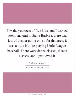 I’m the youngest of five kids, and I wanted attention. And in Santa Barbara, there was lots of theater going on, so for that area, it was a little bit like playing Little League baseball. There were dance classes, theater classes, and I just loved it Picture Quote #1