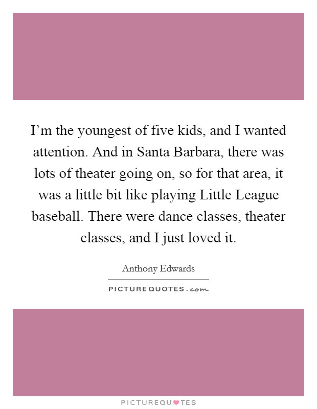 I'm the youngest of five kids, and I wanted attention. And in Santa Barbara, there was lots of theater going on, so for that area, it was a little bit like playing Little League baseball. There were dance classes, theater classes, and I just loved it. Picture Quote #1