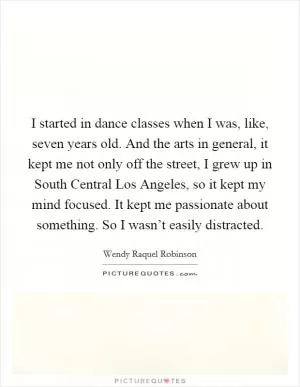 I started in dance classes when I was, like, seven years old. And the arts in general, it kept me not only off the street, I grew up in South Central Los Angeles, so it kept my mind focused. It kept me passionate about something. So I wasn’t easily distracted Picture Quote #1