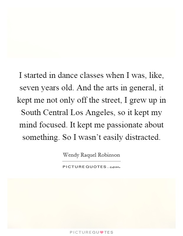 I started in dance classes when I was, like, seven years old. And the arts in general, it kept me not only off the street, I grew up in South Central Los Angeles, so it kept my mind focused. It kept me passionate about something. So I wasn't easily distracted. Picture Quote #1