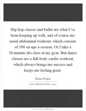 Hip hop classes and ballet are what I’ve been keeping up with, and of course my usual abdominal workout, which consists of 500 sit-ups a session. Or I take a 30-minute abs class at my gym. But dance classes are a full-body cardio workout, which always brings me success and keeps me feeling great Picture Quote #1