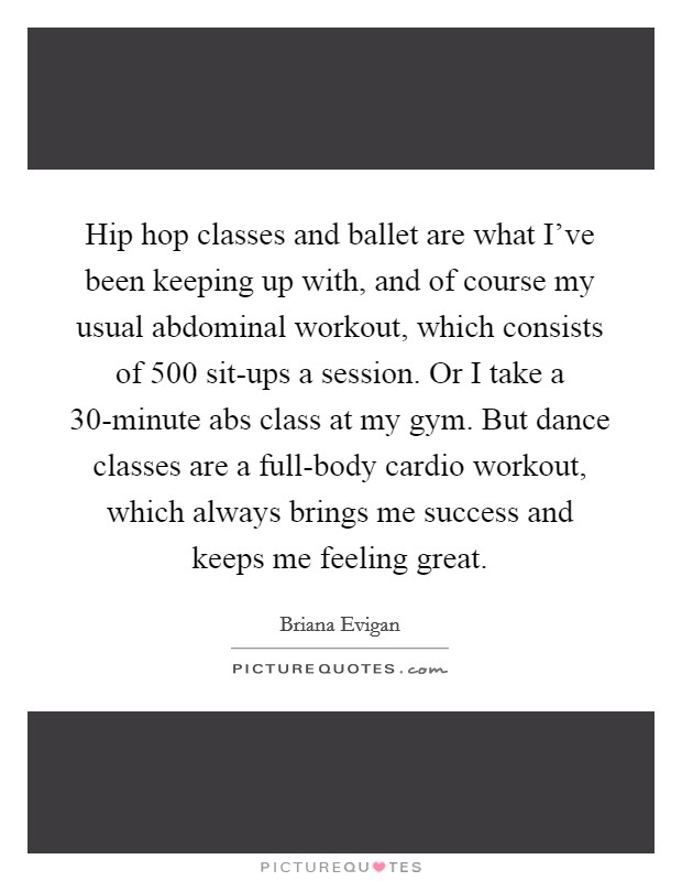 Hip hop classes and ballet are what I've been keeping up with, and of course my usual abdominal workout, which consists of 500 sit-ups a session. Or I take a 30-minute abs class at my gym. But dance classes are a full-body cardio workout, which always brings me success and keeps me feeling great. Picture Quote #1