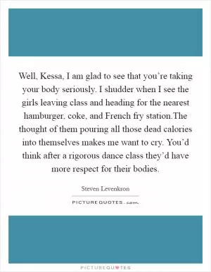 Well, Kessa, I am glad to see that you’re taking your body seriously. I shudder when I see the girls leaving class and heading for the nearest hamburger, coke, and French fry station.The thought of them pouring all those dead calories into themselves makes me want to cry. You’d think after a rigorous dance class they’d have more respect for their bodies Picture Quote #1