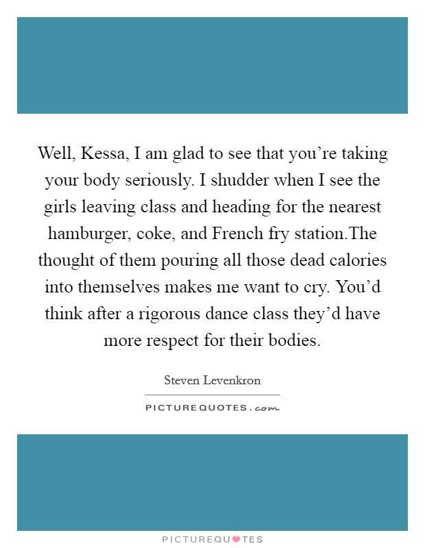 Well, Kessa, I am glad to see that you're taking your body seriously. I shudder when I see the girls leaving class and heading for the nearest hamburger, coke, and French fry station.The thought of them pouring all those dead calories into themselves makes me want to cry. You'd think after a rigorous dance class they'd have more respect for their bodies. Picture Quote #1