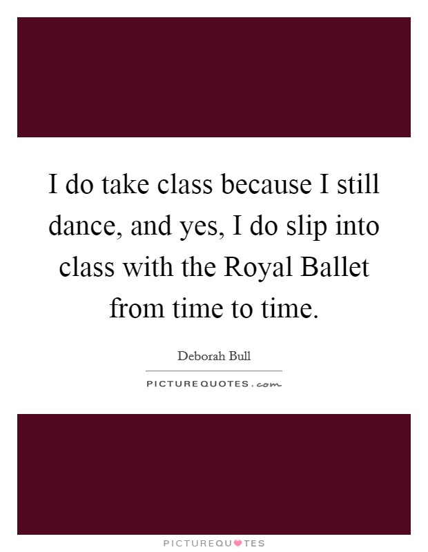 I do take class because I still dance, and yes, I do slip into class with the Royal Ballet from time to time. Picture Quote #1
