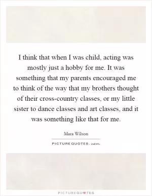 I think that when I was child, acting was mostly just a hobby for me. It was something that my parents encouraged me to think of the way that my brothers thought of their cross-country classes, or my little sister to dance classes and art classes, and it was something like that for me Picture Quote #1