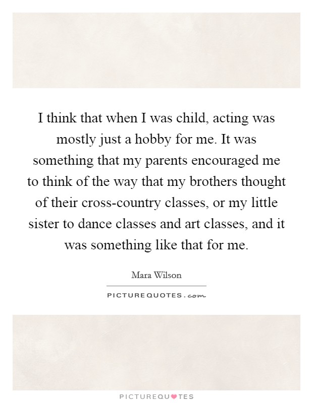 I think that when I was child, acting was mostly just a hobby for me. It was something that my parents encouraged me to think of the way that my brothers thought of their cross-country classes, or my little sister to dance classes and art classes, and it was something like that for me. Picture Quote #1