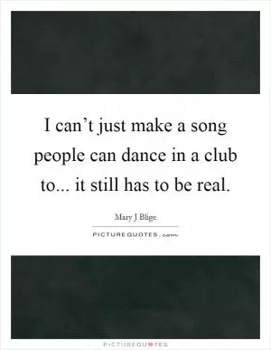I can’t just make a song people can dance in a club to... it still has to be real Picture Quote #1