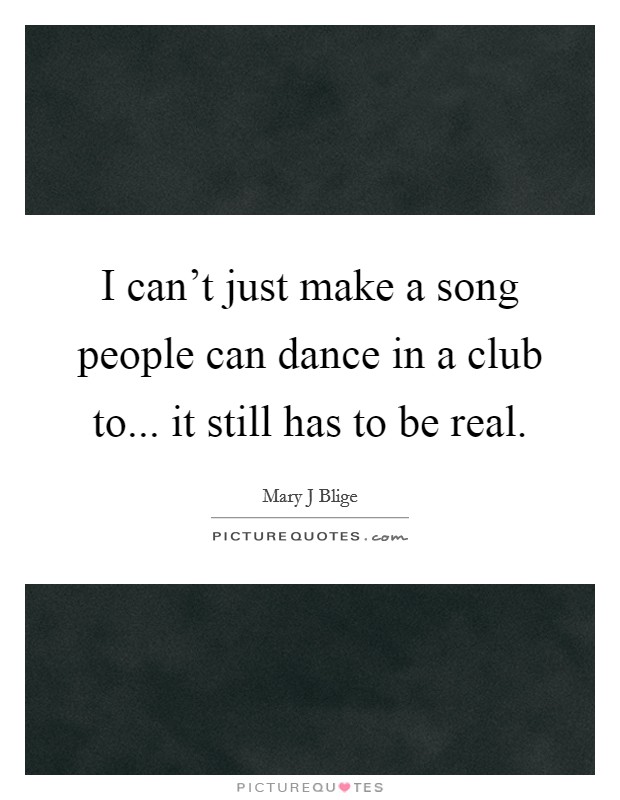 I can't just make a song people can dance in a club to... it still has to be real. Picture Quote #1