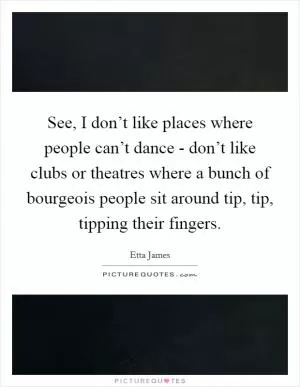 See, I don’t like places where people can’t dance - don’t like clubs or theatres where a bunch of bourgeois people sit around tip, tip, tipping their fingers Picture Quote #1