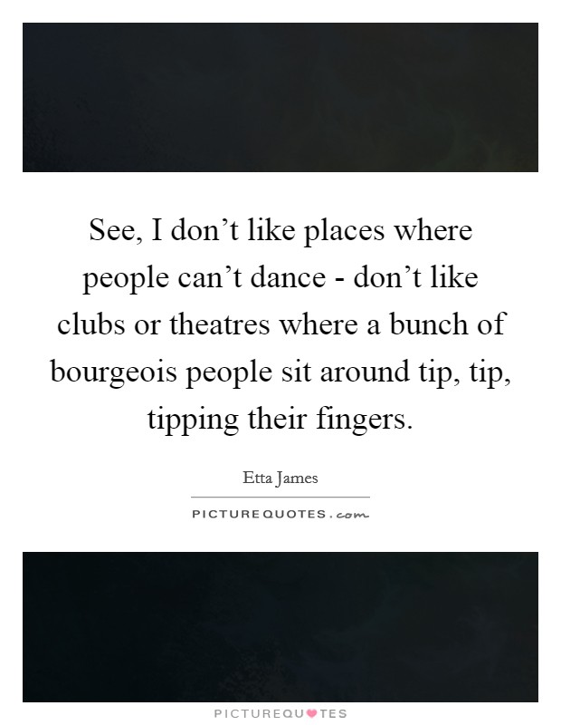 See, I don't like places where people can't dance - don't like clubs or theatres where a bunch of bourgeois people sit around tip, tip, tipping their fingers. Picture Quote #1