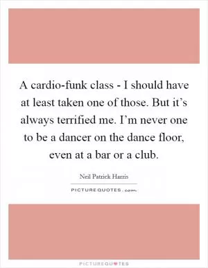 A cardio-funk class - I should have at least taken one of those. But it’s always terrified me. I’m never one to be a dancer on the dance floor, even at a bar or a club Picture Quote #1