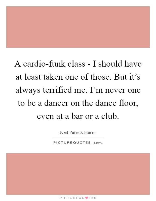 A cardio-funk class - I should have at least taken one of those. But it's always terrified me. I'm never one to be a dancer on the dance floor, even at a bar or a club. Picture Quote #1