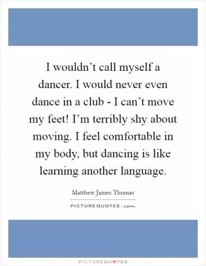 I wouldn’t call myself a dancer. I would never even dance in a club - I can’t move my feet! I’m terribly shy about moving. I feel comfortable in my body, but dancing is like learning another language Picture Quote #1