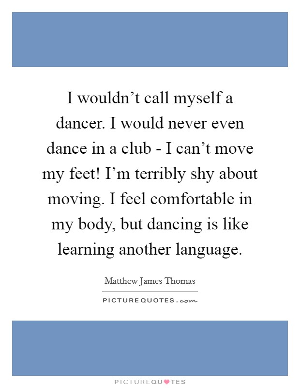 I wouldn't call myself a dancer. I would never even dance in a club - I can't move my feet! I'm terribly shy about moving. I feel comfortable in my body, but dancing is like learning another language. Picture Quote #1