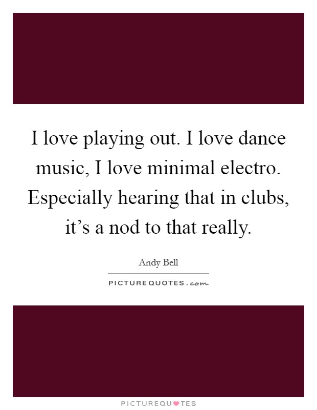 I love playing out. I love dance music, I love minimal electro. Especially hearing that in clubs, it's a nod to that really. Picture Quote #1