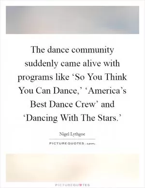 The dance community suddenly came alive with programs like ‘So You Think You Can Dance,’ ‘America’s Best Dance Crew’ and ‘Dancing With The Stars.’ Picture Quote #1