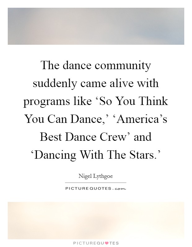 The dance community suddenly came alive with programs like ‘So You Think You Can Dance,' ‘America's Best Dance Crew' and ‘Dancing With The Stars.' Picture Quote #1