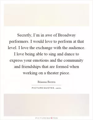 Secretly, I’m in awe of Broadway performers. I would love to perform at that level. I love the exchange with the audience. I love being able to sing and dance to express your emotions and the community and friendships that are formed when working on a theater piece Picture Quote #1