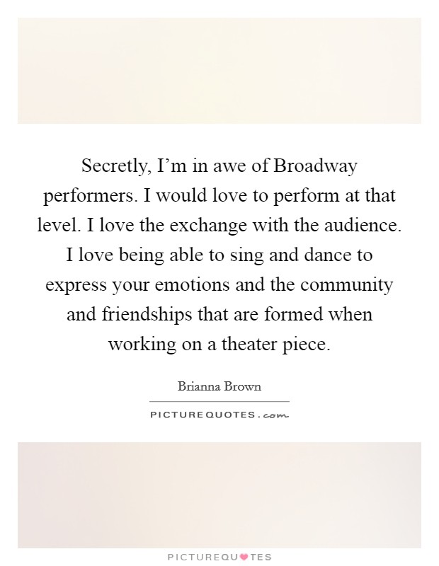 Secretly, I'm in awe of Broadway performers. I would love to perform at that level. I love the exchange with the audience. I love being able to sing and dance to express your emotions and the community and friendships that are formed when working on a theater piece. Picture Quote #1