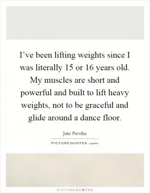 I’ve been lifting weights since I was literally 15 or 16 years old. My muscles are short and powerful and built to lift heavy weights, not to be graceful and glide around a dance floor Picture Quote #1