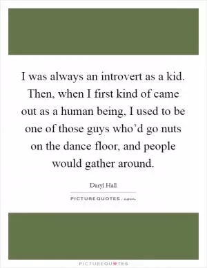 I was always an introvert as a kid. Then, when I first kind of came out as a human being, I used to be one of those guys who’d go nuts on the dance floor, and people would gather around Picture Quote #1