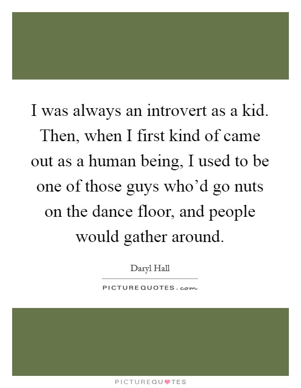 I was always an introvert as a kid. Then, when I first kind of came out as a human being, I used to be one of those guys who'd go nuts on the dance floor, and people would gather around. Picture Quote #1