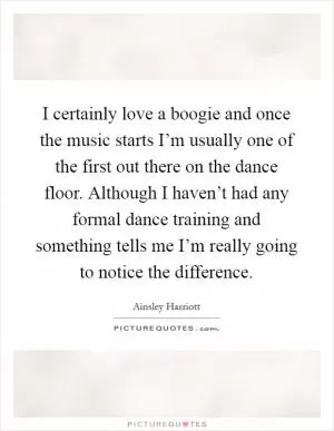 I certainly love a boogie and once the music starts I’m usually one of the first out there on the dance floor. Although I haven’t had any formal dance training and something tells me I’m really going to notice the difference Picture Quote #1